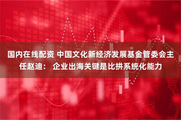 国内在线配资 中国文化新经济发展基金管委会主任赵迪： 企业出海关键是比拼系统化能力