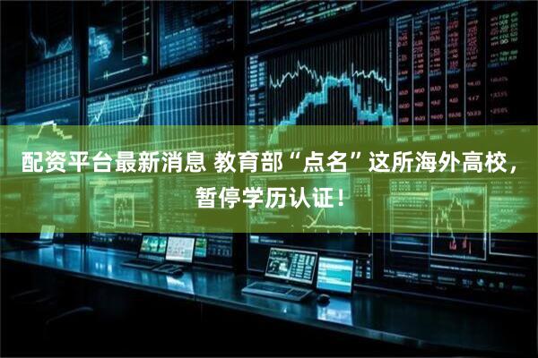 配资平台最新消息 教育部“点名”这所海外高校，暂停学历认证！