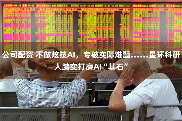 公司配资 不做炫技AI，专破实际难题……星环科研人踏实打磨AI“基石”