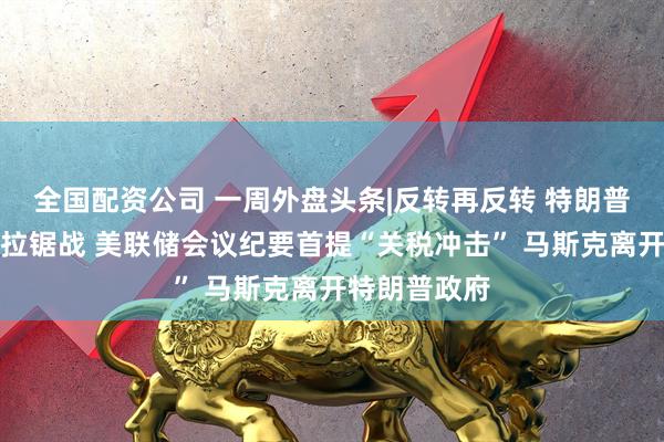 全国配资公司 一周外盘头条|反转再反转 特朗普关税遭司法拉锯战 美联储会议纪要首提“关税冲击” 马斯克离开特朗普政府