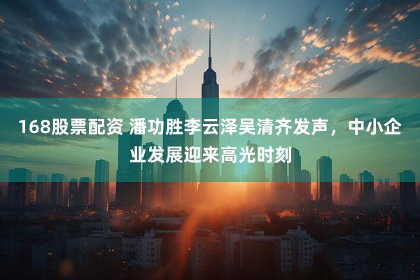 168股票配资 潘功胜李云泽吴清齐发声，中小企业发展迎来高光时刻