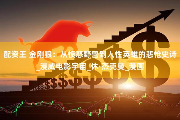 配资王 金刚狼：从愤怒野兽到人性英雄的悲怆史诗_漫威电影宇宙_休·杰克曼_漫画