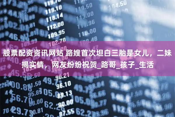 股票配资资讯网站 路嫂首次坦白三胎是女儿，二妹揭实情，网友纷纷祝贺_路哥_孩子_生活