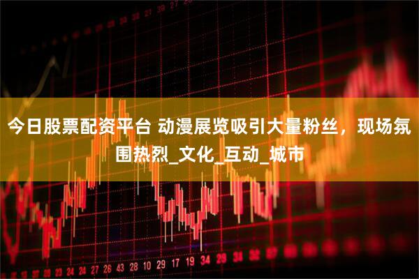 今日股票配资平台 动漫展览吸引大量粉丝，现场氛围热烈_文化_互动_城市