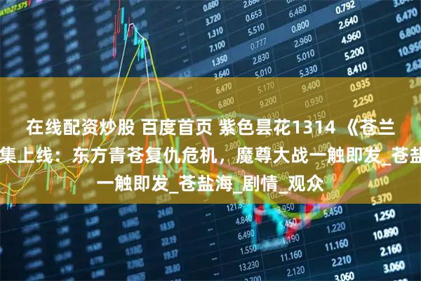 在线配资炒股 百度首页 紫色昙花1314 《苍兰诀》第2季第4集上线：东方青苍复仇危机，魔尊大战一触即发_苍盐海_剧情_观众