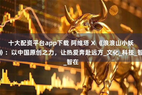 十大配资平台app下载 阿维塔 X 《浪浪山小妖怪》：以中国原创之力，让热爱奔赴远方_文化_科技_智在