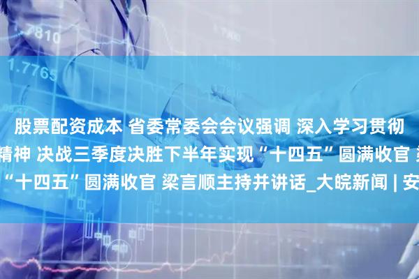 股票配资成本 省委常委会会议强调 深入学习贯彻习近平总书记重要讲话精神 决战三季度决胜下半年实现“十四五”圆满收官 梁言顺主持并讲话_大皖新闻 | 安徽网