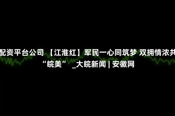 配资平台公司 【江淮红】军民一心同筑梦 双拥情浓共“皖美”  _大皖新闻 | 安徽网