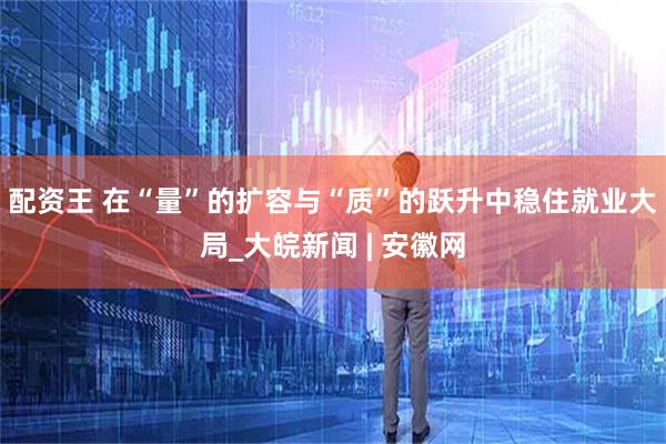 配资王 在“量”的扩容与“质”的跃升中稳住就业大局_大皖新闻 | 安徽网