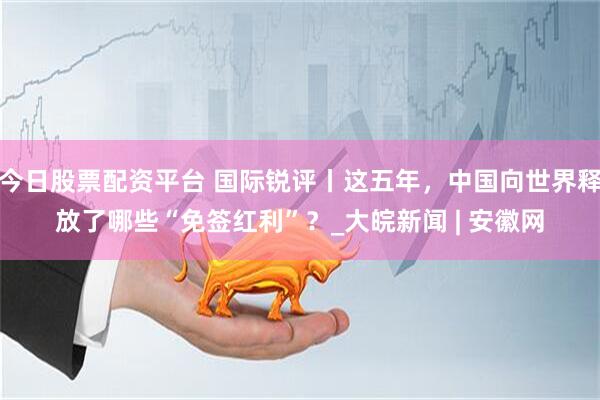 今日股票配资平台 国际锐评丨这五年，中国向世界释放了哪些“免签红利”？_大皖新闻 | 安徽网