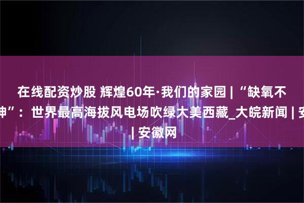 在线配资炒股 辉煌60年·我们的家园 | “缺氧不缺精神”：世界最高海拔风电场吹绿大美西藏_大皖新闻 | 安徽网