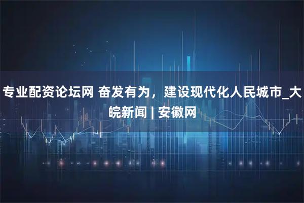 专业配资论坛网 奋发有为，建设现代化人民城市_大皖新闻 | 安徽网