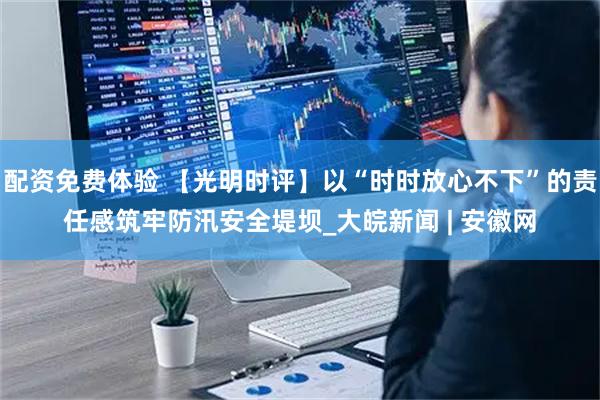 配资免费体验 【光明时评】以“时时放心不下”的责任感筑牢防汛安全堤坝_大皖新闻 | 安徽网