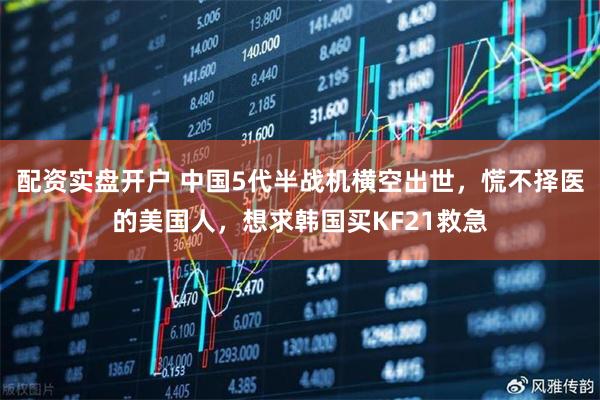 配资实盘开户 中国5代半战机横空出世，慌不择医的美国人，想求韩国买KF21救急