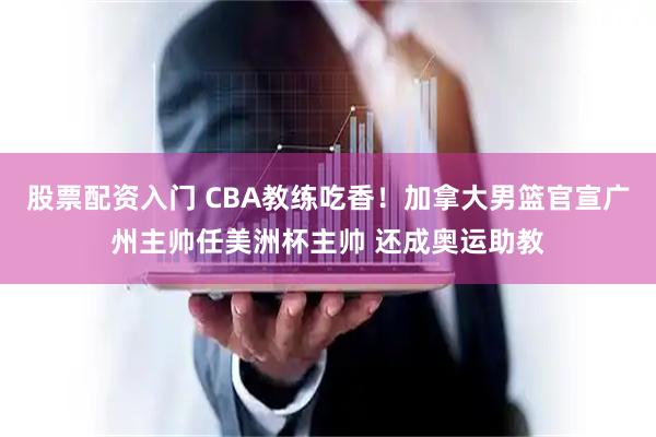 股票配资入门 CBA教练吃香！加拿大男篮官宣广州主帅任美洲杯主帅 还成奥运助教