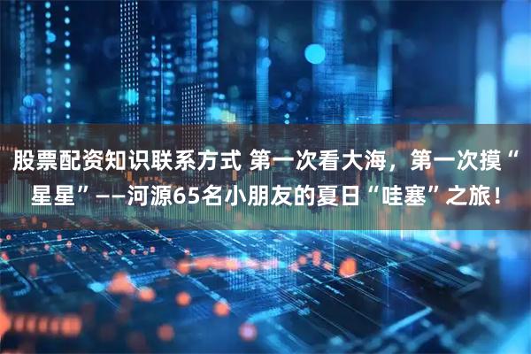 股票配资知识联系方式 第一次看大海，第一次摸“星星”——河源65名小朋友的夏日“哇塞”之旅！