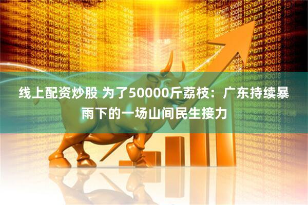 线上配资炒股 为了50000斤荔枝：广东持续暴雨下的一场山间民生接力