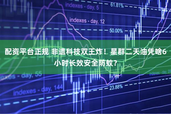 配资平台正规 非遗科技双王炸！星群二天油凭啥6小时长效安全防蚊？