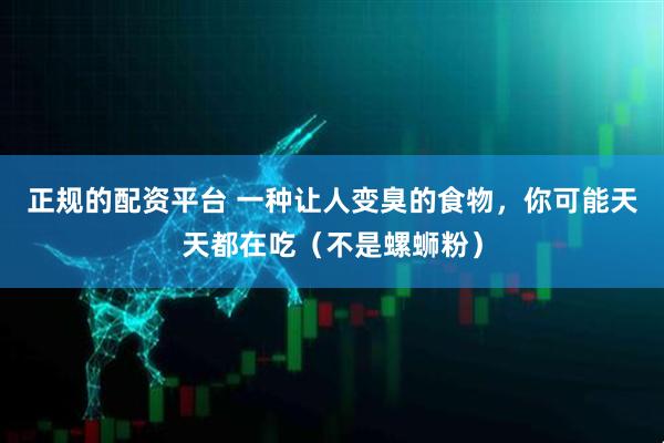 正规的配资平台 一种让人变臭的食物，你可能天天都在吃（不是螺蛳粉）