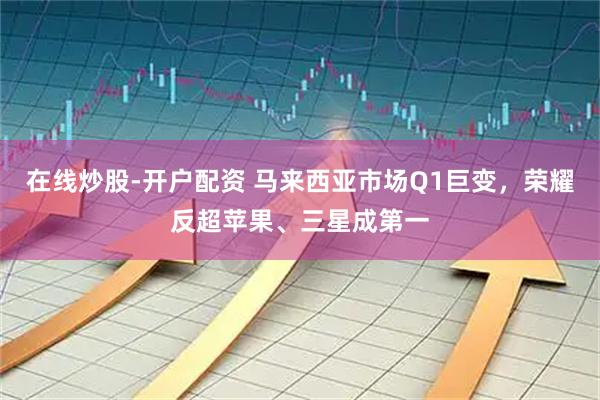 在线炒股-开户配资 马来西亚市场Q1巨变，荣耀反超苹果、三星成第一