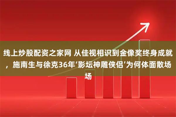 线上炒股配资之家网 从佳视相识到金像奖终身成就，施南生与徐克36年‘影坛神雕侠侣’为何体面散场
