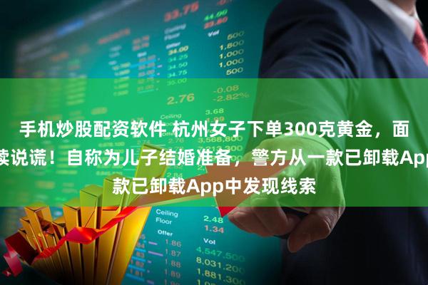 手机炒股配资软件 杭州女子下单300克黄金，面对警察却连续说谎！自称为儿子结婚准备，警方从一款已卸载App中发现线索