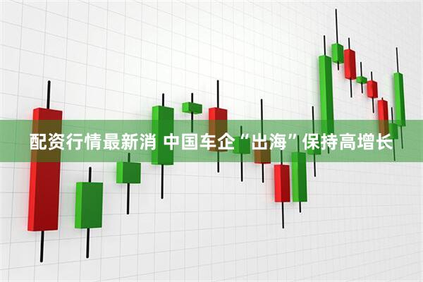 配资行情最新消 中国车企“出海”保持高增长