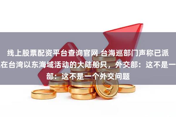 线上股票配资平台查询官网 台海巡部门声称已派遣船只监视在台湾以东海域活动的大陆船只，外交部：这不是一个外交问题