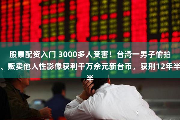股票配资入门 3000多人受害！台湾一男子偷拍、贩卖他人性影像获利千万余元新台币，获刑12年半