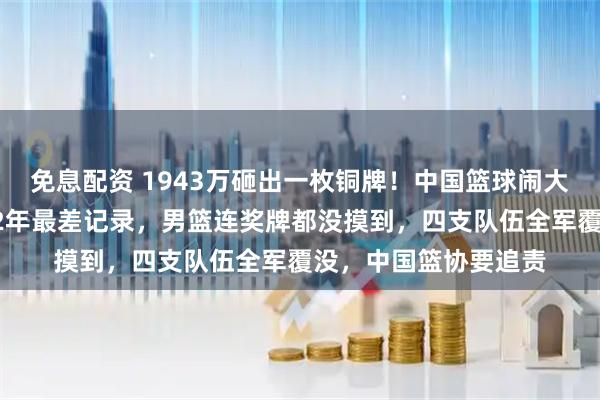 免息配资 1943万砸出一枚铜牌！中国篮球闹大了！中国女篮追平32年最差记录，男篮连奖牌都没摸到，四支队伍全军覆没，中国篮协要追责